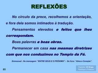 REFLEXÕES
No círculo da prece, recolhemos a orientação,
e fora dela somos intimados à tradução.
Pensamentos elevados e feitos que lhes
correspondam.
Boas palavras e boas obras.
Permanecer em casa nas mesmas diretrizes
com que nos conduzimos no Templo da Fé.
85
Expositor: Gil Braga.
Psicólogo e Professor
Emmanuel - Na mensagem: “ENTRE DEUS E O PRÓXIMO” - Do livro: “Alma e Coração”.
 