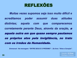 REFLEXÕES
Muitas vezes supomos seja isso muito difícil e
acreditamos poder assumir duas atitudes
distintas; aquela com que comparecemos
corretamente perante Deus, através da oração, e
aquela outra em que quase sempre pautamos
os próprios atos pela invigilância, no trato
com os irmãos da Humanidade.
86
Expositor: Gil Braga.
Psicólogo e Professor
Emmanuel - Na mensagem: “ENTRE DEUS E O PRÓXIMO” - Do livro: “Alma e Coração”.
 