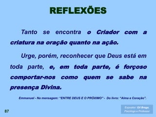REFLEXÕES
Tanto se encontra o Criador com a
criatura na oração quanto na ação.
Urge, porém, reconhecer que Deus está em
toda parte, e, em toda parte, é forçoso
comportar-nos como quem se sabe na
presença Divina.
87
Expositor: Gil Braga.
Psicólogo e Professor
Emmanuel - Na mensagem: “ENTRE DEUS E O PRÓXIMO” - Do livro: “Alma e Coração”.
 
