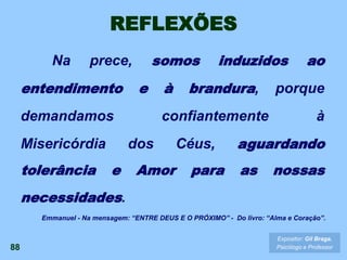 REFLEXÕES
Na prece, somos induzidos ao
entendimento e à brandura, porque
demandamos confiantemente à
Misericórdia dos Céus, aguardando
tolerância e Amor para as nossas
necessidades.
88
Expositor: Gil Braga.
Psicólogo e Professor
Emmanuel - Na mensagem: “ENTRE DEUS E O PRÓXIMO” - Do livro: “Alma e Coração”.
 