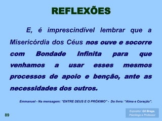 REFLEXÕES
E, é imprescindível lembrar que a
Misericórdia dos Céus nos ouve e socorre
com Bondade Infinita para que
venhamos a usar esses mesmos
processos de apoio e benção, ante as
necessidades dos outros.
89
Expositor: Gil Braga.
Psicólogo e Professor
Emmanuel - Na mensagem: “ENTRE DEUS E O PRÓXIMO” - Do livro: “Alma e Coração”.
 