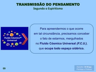 TRANSMISSÃO DO PENSAMENTO
Segundo o Espiritismo
09
Para apreendermos o que ocorre
em tal circunstância, precisamos conceber
o fato de estarmos, mergulhados
no Fluido Cósmico Universal (F.C.U.),
que ocupa todo espaço sidérico.
Expositor: Gil Braga.
Psicólogo e Professor
 