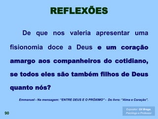 REFLEXÕES
De que nos valeria apresentar uma
fisionomia doce a Deus e um coração
amargo aos companheiros do cotidiano,
se todos eles são também filhos de Deus
quanto nós?
90
Expositor: Gil Braga.
Psicólogo e Professor
Emmanuel - Na mensagem: “ENTRE DEUS E O PRÓXIMO” - Do livro: “Alma e Coração”.
 