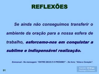 REFLEXÕES
Se ainda não conseguimos transferir o
ambiente da oração para a nossa esfera de
trabalho, esforcemo-nos em conquistar a
sublime e indispensável realização.
91
Expositor: Gil Braga.
Psicólogo e Professor
Emmanuel - Na mensagem: “ENTRE DEUS E O PRÓXIMO” - Do livro: “Alma e Coração”.
 