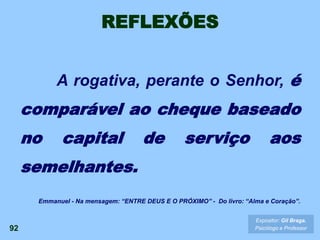 REFLEXÕES
A rogativa, perante o Senhor, é
comparável ao cheque baseado
no capital de serviço aos
semelhantes.
92
Expositor: Gil Braga.
Psicólogo e Professor
Emmanuel - Na mensagem: “ENTRE DEUS E O PRÓXIMO” - Do livro: “Alma e Coração”.
 