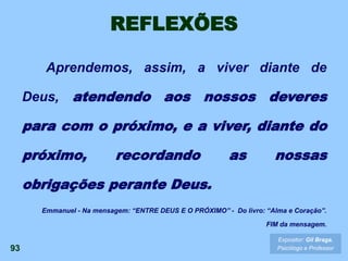 REFLEXÕES
Aprendemos, assim, a viver diante de
Deus, atendendo aos nossos deveres
para com o próximo, e a viver, diante do
próximo, recordando as nossas
obrigações perante Deus.
93
Expositor: Gil Braga.
Psicólogo e Professor
Emmanuel - Na mensagem: “ENTRE DEUS E O PRÓXIMO” - Do livro: “Alma e Coração”.
FIM da mensagem.
 