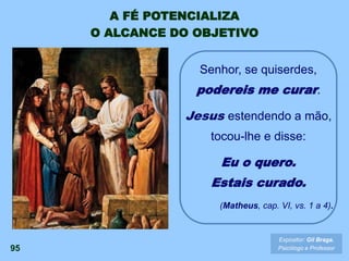 Expositor: Gil Braga.
Psicólogo e Professor
Senhor, se quiserdes,
podereis me curar.
Jesus estendendo a mão,
tocou-lhe e disse:
Eu o quero.
Estais curado.
(Matheus, cap. VI, vs. 1 a 4).
A FÉ POTENCIALIZA
O ALCANCE DO OBJETIVO
95
 