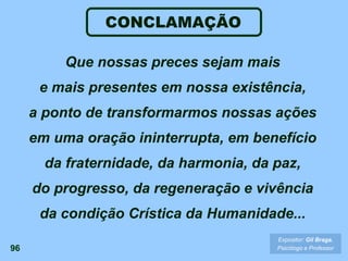 96
Que nossas preces sejam mais
e mais presentes em nossa existência,
a ponto de transformarmos nossas ações
em uma oração ininterrupta, em benefício
da fraternidade, da harmonia, da paz,
do progresso, da regeneração e vivência
da condição Crística da Humanidade...
Expositor: Gil Braga.
Psicólogo e Professor
CONCLAMAÇÃO
 