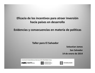 Eficacia de los incentivos para atraer inversión
hacia países en desarrollo
Evidencias y consecuencias en materia de políticas

Taller para El Salvador
Sebastian James
San Salvador
14 de enero de 2014

 