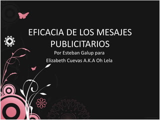 EFICACIA DE LOS MESAJES
     PUBLICITARIOS
       Por Esteban Galup para
   Elizabeth Cuevas A.K.A Oh Lela
 