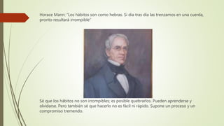Horace Mann: “Los hábitos son como hebras. Si día tras día las trenzamos en una cuerda,
pronto resultará irrompible”
Sé que los hábitos no son irrompibles; es posible quebrarlos. Pueden aprenderse y
olvidarse. Pero también sé que hacerlo no es fácil ni rápido. Supone un proceso y un
compromiso tremendo.
 