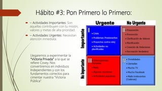 Hábito #3: Pon Primero lo Primero:
 – Actividades Importantes: Son
aquellas contribuyen con tu misión,
valores y metas de alta prioridad.
 – Actividades Urgentes: Necesitan
atención inmediata.
Llegaremos a experimentar la
“Victoria Privada” a la que se
refiere Covey. Nos
convertiremos en individuos
Independientes y con los
fundamentos correctos para
cimentar nuestra “Victoria
Pública”.
 