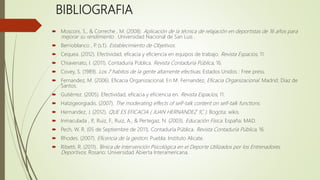 BIBLIOGRAFIA
 Mosconi, S., & Correche , M. (2008). Aplicación de la técnica de relajación en deportistas de 16 años para
mejorar su rendimiento . Universidad Nacional de San Luis .
 Berrioblanco , P. (s.f.). Establecimiento de Objetivos.
 Cequea. (2012). Efectividad, eficacia y eficiencia en equipos de trabajo. Revista Espacios, 11.
 Chiavenato, I. (2011). Contaduría Pública. Revista Contaduría Pública, 16.
 Covey, S. (1989). Los 7 habitos de la gente altamente efectivas. Estados Unidos : Free press.
 Fernandez, M. (2006). Eficacia Organizacional. En M. Fernandez, Eficacia Organizacional. Madrid: Diaz de
Santos.
 Gutiérrez. (2005). Efectividad, eficacia y eficiencia en. Revista Espacios, 11.
 Hatzigeorgiadis. (2007). The moderating effects of self-talk content on self-talk functions.
 Hernandez, J. (2012). QUE ES EFICACIA ( JUAN HERNANDEZ 1C ). Bogota: wikis.
 Inmaculada , P., Ruiz, F., Ruiz, A., & Pertegaz, N. (2003). Educación Física. España: MAD.
 Pech, W. R. (05 de Septiembre de 2011). Contaduría Pública. Revista Contaduría Pública, 16.
 Rhodes. (2007). Eficencia de la gestion. Puebla: Instituto Alicate.
 Ribetti, R. (2011). Ténica de Intervención Psicológica en el Deporte Utilizados por los Entrenadores
Deportivos. Rosario: Universidad Abierta Interamericana.
 