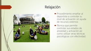 Relajación
 Procedimiento enseñar al
deportista a controlar su
nivel de activación sin ayuda
de recursos externos
 Técnica que permite
controlar sus estados de
ansiedad y activación así
como utilizar otras técnicas
psicológicas con efectividad.
 