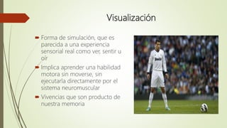 Visualización
 Forma de simulación, que es
parecida a una experiencia
sensorial real como ver, sentir u
oír
 Implica aprender una habilidad
motora sin moverse, sin
ejecutarla directamente por el
sistema neuromuscular
 Vivencias que son producto de
nuestra memoria
 