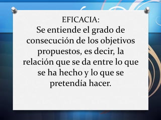 EFICACIA:

Se entiende el grado de
consecución de los objetivos
propuestos, es decir, la
relación que se da entre lo que
se ha hecho y lo que se
pretendía hacer.

 
