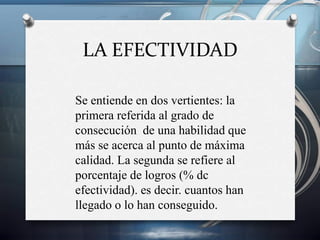 LA EFECTIVIDAD
Se entiende en dos vertientes: la
primera referida al grado de
consecución de una habilidad que
más se acerca al punto de máxima
calidad. La segunda se refiere al
porcentaje de logros (% dc
efectividad). es decir. cuantos han
llegado o lo han conseguido.

 