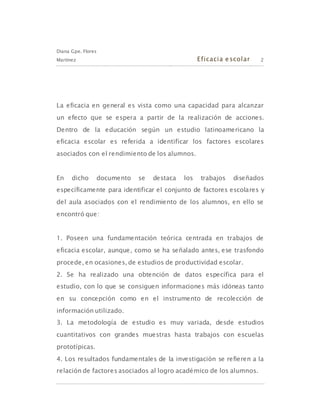 Diana Gpe. Flores
Martínez Eficacia escolar 2
La eficacia en general es vista como una capacidad para alcanzar
un efecto que se espera a partir de la realización de acciones.
Dentro de la educación según un estudio latinoamericano la
eficacia escolar es referida a identificar los factores escolares
asociados con el rendimiento de los alumnos.
En dicho documento se destaca los trabajos diseñados
específicamente para identificar el conjunto de factores escolares y
del aula asociados con el rendimiento de los alumnos, en ello se
encontró que:
1. Poseen una fundamentación teórica centrada en trabajos de
eficacia escolar, aunque, como se ha señalado antes, ese trasfondo
procede, en ocasiones, de estudios de productividad escolar.
2. Se ha realizado una obtención de datos específica para el
estudio, con lo que se consiguen informaciones más idóneas tanto
en su concepción como en el instrumento de recolección de
información utilizado.
3. La metodología de estudio es muy variada, desde estudios
cuantitativos con grandes muestras hasta trabajos con escuelas
prototípicas.
4. Los resultados fundamentales de la investigación se refieren a la
relación de factores asociados al logro académico de los alumnos.
 