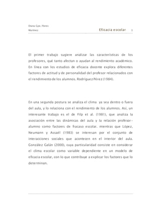 Diana Gpe. Flores
Martínez Eficacia escolar 3
El primer trabajo sugiere analizar las características de los
profesores, qué tanto afectan o ayudan al rendimiento académico.
En línea con los estudios de eficacia docente explora diferentes
factores de actitud y de personalidad del profesor relacionados con
el rendimiento de los alumnos. Rodríguez Pérez (1984).
En una segunda postura se analiza el clima ya sea dentro o fuera
del aula, y lo relaciona con el rendimiento de los alumnos. Así, un
interesante trabajo es el de Filp et al. (1981), que analiza la
asociación entre las dinámicas del aula y la relación profesor-
alumno como factores de fracaso escolar. mientras que López,
Neumann y Assaél (1983) se interesan por el conjunto de
interacciones sociales que acontecen en el interior del aula.
González Galán (2000), cuya particularidad consiste en considerar
el clima escolar como variable dependiente en un modelo de
eficacia escolar, con lo que contribuye a explicar los factores que lo
determinan.
 