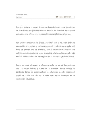 Diana Gpe. Flores
Martínez Eficacia escolar 4
Por otro lado se propuso demostrar las relaciones entre los niveles
de nutrición y el aprovechamiento escolar en alumnos de escuelas
primarias y su efecto en el atraso al ingresar al sistema formal.
Por ultimo relacionan la eficacia escolar con la relación entre la
educación preescolar y su impacto en el rendimiento escolar del
niño de primer año de primaria, con la finalidad de sugerir a la
política pública acciones sobre aspectos relacionados con el éxito
escolar y la introducción de mejoras en el aprendizaje de los niños
Como se pude observar la eficacia escolar va desde las acciones
que se hacen dentro y fuera de la escuela, donde influye el
contexto donde se desenvuelvan los alumnos, donde importa el
papel de cada uno de los actores que están inmersos en la
institución educativa.
 