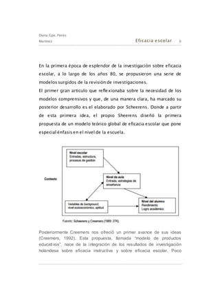 Diana Gpe. Flores
Martínez Eficacia escolar 6
En la primera época de esplendor de la investigación sobre eficacia
escolar, a lo largo de los años 80, se propusieron una serie de
modelos surgidos de la revisión de investigaciones.
El primer gran articulo que reflexionaba sobre la necesidad de los
modelos comprensivos y que, de una manera clara, ha marcado su
posterior desarrollo es el elaborado por Scheerens. Donde a partir
de esta primera idea, el propio Sheerens diseñó la primera
propuesta de un modelo teórico global de eficacia escolar que pone
especial énfasis en el nivel de la escuela.
Posteriormente Creemers nos ofreció́ un primer avance de sus ideas
(Creemers, 1992). Esta propuesta, llamada “modelo de productos
educativos”, nace de la integración de los resultados de investigación
holandesa sobre eficacia instructiva y sobre eficacia escolar. Poco
 