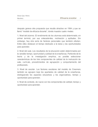 Diana Gpe. Flores
Martínez Eficacia escolar 7
después genera otra propuesta que resulta atractiva en 1994 y que se
llamó “modelo de eficacia docente”, donde muestra cuatro niveles:
1. Nivel del alumno. El rendimiento de los alumnos está determinado, en
primer terminó, por sus antecedentes, motivación y aptitudes. Sin
embargo, hay otra serie de factores personales que también afectan.
Entre ellos destacan el tiempo dedicado a la tarea y las oportunidades
para aprender.
2. Nivel del aula. Los resultados de la educación están determinados por
la variable tiempo, oportunidad y calidad de la enseñanza. Partiendo de la
teoría y de la investigación empírica, es posible seleccionar
características de los tres componentes de calidad de la instrucción de
aula, currículo, procedimientos de agrupación y comportamiento del
profesorado.
3. Nivel de escolar. Los factores escolares del modelo de Creemers
también se agrupan bajo los apartados de calidad de la enseñanza,
distinguiendo los aspectos educativos y los organizativos, tiempo y
oportunidad para aprender.
4. Nivel de contexto, de nuevo con los componentes de calidad, tiempo y
oportunidad para aprender.
 