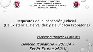 UNIVERSIDAD FERMIN TORO
VICE-RECTORADO ACADEMICO
FACULTA DE CIENCIA JURIDICA Y POLITICA
ESCUELA DE DERECHO
KLEYNER GUTIERREZ 18.996.932
Derecho Probatorio - 2017/A -
Keydis Perez - SAIA C
Requisitos de la Inspección Judicial
(De Existencia, De Validez y De Eficacia Probatoria)
 