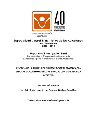 1
Especialidad para el Tratamiento de las Adicciones
6ta. Generación
2009 – 2010
Reporte de Investigación Final
Para concluir el Programa Académico de la
Especialidad para el Tratamiento de las Adicciones.
EFICACIA DE LA TERAPIA DE GRUPO RACIONAL EMOTIVA CON
ESPOSAS DE CONSUMIDORES DE DROGAS CON DEPENDENCIA
AFECTIVA.
Nombre del alumno:
Lic. Psicología Lucerito del Carmen Sánchez González.
Tutora: Mtra. Eva María Rodríguez Ruiz.
 