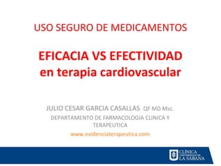 USO SEGURO DE MEDICAMENTOS
EFICACIA VS EFECTIVIDAD
en terapia cardiovascular
JULIO CESAR GARCIA CASALLAS QF MD Msc.
DEPARTAMENTO DE FARMACOLOGIA CLINICA Y
TERAPEUTICA
www.evidenciaterapeutica.com
 