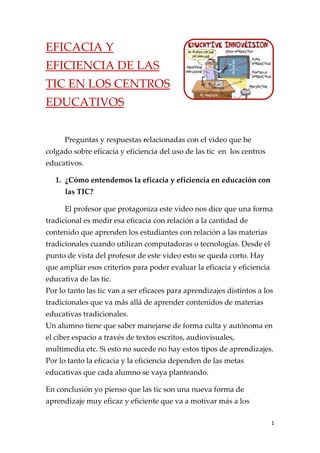 EFICACIA Y
EFICIENCIA DE LAS
TIC EN LOS CENTROS
EDUCATIVOS


      Preguntas y respuestas relacionadas con el video que he
colgado sobre eficacia y eficiencia del uso de las tic en los centros
educativos.

   1. ¿Cómo entendemos la eficacia y eficiencia en educación con
      las TIC?

      El profesor que protagoniza este video nos dice que una forma
tradicional es medir esa eficacia con relación a la cantidad de
contenido que aprenden los estudiantes con relación a las materias
tradicionales cuando utilizan computadoras o tecnologías. Desde el
punto de vista del profesor de este video esto se queda corto. Hay
que ampliar esos criterios para poder evaluar la eficacia y eficiencia
educativa de las tic.
Por lo tanto las tic van a ser eficaces para aprendizajes distintos a los
tradicionales que va más allá de aprender contenidos de materias
educativas tradicionales.
Un alumno tiene que saber manejarse de forma culta y autónoma en
el ciber espacio a través de textos escritos, audiovisuales,
multimedia etc. Si esto no sucede no hay estos tipos de aprendizajes.
Por lo tanto la eficacia y la eficiencia dependen de las metas
educativas que cada alumno se vaya planteando.

En conclusión yo pienso que las tic son una nueva forma de
aprendizaje muy eficaz y eficiente que va a motivar más a los

                                                                         1
 