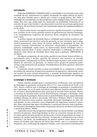 Introdução
           Segundo FERREIRA e NAKANO (2001), a lombalgia é conceituada como toda
      condição de dor, dolorimento ou rigidez, localizada na região inferior do dorso,
      em uma área situada entre o último arco costal e a prega glútea. Em 1899, a
      lombalgia foi considerada um dos problemas mais negligenciados durante a ges-
      tação, fato este, que ainda pode ser observado na atualidade, baseando-se no
      conceito de que a dor lombar é um desconforto inerente ao processo gestacional
      e, portanto, de ocorrência “normal” não requerendo adoção de medidas profiláticas
      ou de alívio.
           A repercussão desta concepção aumenta significativamente a problemá-
      tica, levando-se em conta o grande número de gestantes que referem lombalgia,
      e as conseqüências negativas da presença desta categoria de sintomas em
      suas vidas.
           A prática regular da atividade física é realidade para muitas mulheres grá-
      vidas, praticantes do exercício antes da gestação, ou que iniciaram após o diag-
      nóstico gestacional, como forma de buscar melhora na qualidade de vida. No
      entanto, existem controvérsias na literatura, relacionadas à intensidade, fre-
      qüência, modalidade, assim como, as repercussões destas atividades sobre o
      binômio materno-fetal. O único consenso observado é a indicação do exercício
      aquático como forma de atividade física ideal para a gestante. (PREVEDEL et
      al.,2003).
           Há alguns programas de exercícios aquáticos que foram desenvolvidos es-
      pecialmente para a mulher grávida. No entanto, são escassos os estudos
      aleatorizados, comparando os efeitos da fisioterapia aquática com outras moda-
      lidades de exercícios na gestação, ou mesmo entre grupos de gestantes prati-
      cantes e não praticantes de qualquer atividade física em meio aquático. (Prevedel
      et al., 2003).
128        O presente estudo justifica-se pela necessidade de se comprovar a eficácia
      da prática de exercícios terapêuticos aquáticos em gestantes, objetivando verifi-
      car através de uma revisão sistemática, a atuação da fisioterapia aquática na
      gestação, como forma de prevenção e melhora do quadro sintomático de lombalgia.

      Lombalgia e Gestação
           Vários estudos prospectivos e retrospectivos verificaram uma prevalência
      de lombalgia na gestação, variável de 49% a 71%, com incidência de 54,8% e de
      78%. Parece evidente que a etiologia da lombalgia na gestação é multifatorial e
      que a gestação, por si só, pode contribuir para agravar quadros dolorosos prévi-
      os, ou para o desencadeamento dos casos que se iniciam nesse período. Porém,
      a escassez de estudos sobre outros determinantes consagra a lombalgia como
      evento próprio da gestação, diminuindo as possibilidades de que sejam adotadas
      medidas eficazes de alívio e prevenção. (Ferreira e Nakano, 2001). A interação
      mãe-feto funciona como enxerto, induzindo alterações fisiológicas na mãe, de-
      nominadas, no seu conjunto, como adaptações do organismo materno à gravi-
      dez. Elas começam logo após a fertilização e continuam durante toda a gravidez.
      As alterações fisiológicas observadas na gestação decorrem de fatores hormonais
      e mecânicos (Neme, 2000).
 R         A gravidez causa uma progressiva hiperlordose na coluna lombar, com flexão
 E    anterior do pescoço. Essa hiperlordose se deve ao crescente volume do útero, e
 V    ao maior ganho de peso ponderal, deslocando o centro de gravidade do corpo. A
      postura da mulher grávida fica alterada, envolvendo o alinhamento da coluna
 I    vertebral e da bacia. As modificações da postura podem variar desde um au-
 S    mento da lordose com báscula da bacia para frente, que é a ocorrência mais
 T    freqüente, até a retificação do segmento lombar, com o inevitável realinhamento
 A

       T E R R A E C U L T U R A - Nº 41 - A no 21
 