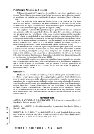 Fisioterapia Aquática na Gestação
           O Exercício Aquático Terapêutico é a união dos exercícios aquáticos com a
      terapia física. É uma abordagem terapêutica abrangente que utiliza os exercíci-
      os aquáticos para ajudar na reabilitação de várias patologias (Bates e Hanson,
      1998).
           Um dos aspectos mais tocantes dos cuidados pré e pós-natais nos anos
      recentes tem sido o crescimento da popularidade das aulas aquanatais: aulas
      de exercícios na água, desenvolvidas especificamente para mulheres grávidas
      ou nos primeiros meses após o parto. (Campion, 2000).
           Em adição às várias modificações fisiológicas que ocorrem durante a imersão
      em água aquecida, as propriedades físicas da água oferecem muitas vantagens
      em um programa de reabilitação; entre elas, promover relaxamento muscular
      geral, reduzir a sensibilidade à dor, reduzir espasmos musculares, facilitar a
      movimentação articular, aumentar a força e resistência muscular, reduzir a atu-
      ação da força gravitacional, aumentar a circulação periférica, melhorar a mus-
      culatura respiratória, melhorar a consciência corporal, promover equilíbrio e
      estabilidade proximal do tronco, entre outras. (Bates e Hanson, 1998).
           Os benefícios dos exercícios aquáticos percebidos pelas gestantes incluem
      a diminuição de peso nos movimentos e o alívio das dores nas costas, durante
      horas ou dias, e, em alguns casos, o alívio completo. Elas relatam que dormem
      melhor nas noites após os exercícios e, adicionalmente, há ativação da função
      intestinal por causa da massagem da parede abdominal pela água, estimulando
      os movimentos peristálticos. (Baracho, 2002).
           A pressão hidrostática e os aspectos circulatórios da imersão são aponta-
      dos como vantagens dos exercícios realizados no meio líquido para as gestan-
      tes. A diminuição do pH em imersão, que gera maior flutuação, possibilita às
      gestantes continuarem a se exercitar até os últimos dias de gestação.
130   (Finkelstein et al., 2004).

      Conclusões
           Mediante esta revisão sistemática, pode-se inferir que o ambiente aquáti-
      co é bom e seguro para a saúde dessa população na prática de atividade física,
      pois favorece uma adeqüada adaptação metabólica e cardiovascular para o
      organismo da gestante, prevenindo alterações posturais, aliviando desconfor-
      tos músculo-esqueléticos e interferindo positivamente sobre a melhora da auto-
      estima da mulher. Embora já se conheça a contribuição da prática da ativida-
      de física regular e bem orientada durante a gestação, ainda não existe consen-
      so no estabelecimento dos parâmetros de intensidade e freqüência dos exercí-
      cios, assim como ainda são conflitantes os resultados relacionados aos efeitos
      materno-fetais.

                                     REFERÊNCIAS
      ARTRAL, R; WISWELL, R. A; DRINKWATER, B. L. O exercício na gravidez. 2.ed.
      São Paulo: Editora Manole, 1999.

      BATES, A.; HANSON, N. Exercícios aquáticos terapêuticos. São Paulo: Editora
 R    Manole, 1998.
 E
      BATISTA, D. C.; CHIARA, V. L.; GUGELMIN, S. A. et al. Atividade física e gesta-
 V
      ção: saúde da gestante não atleta e crescimento fetal. Rev. Bras. Saúde Mater.
 I    Infantil. v.3, n.2. (ISSN 1519-3829). abr./jun., 2003.
 S
 T
 A

       T E R R A E C U L T U R A - Nº 41 - A no 21
 