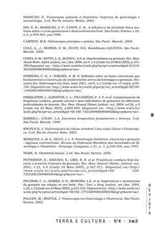 BARACHO, E. Fisioterapia aplicada à obstetrícia: Aspectos de ginecologia e
neonatologia. 3.ed. Rio de Janeiro: Medse, 2002.

BIO, E. R.; MARQUES, A. P.; CANTO, C. R.. A influência da atividade física ma-
terna sobre o curso gestacional e desenvolvimento fetal. São Paulo: Femina. v.24,
n.5, p.459-465, jun.1996.

CAMPION, M.R. Hidroterapia princípios e prática. São Paulo: Manole, 2000.

COLE, A., J.; MORRIS, D. M.; RUOTI, R.G. Reabilitação AQUÁTICA. São Paulo:
Manole, 2000.

COSTA, S. M.; NETTO, L. S.; BUESCU, A et al. Hipotireoidismo na gestação. Rev. Bras.
Saude Mater. Infant. [online]. out./dez. 2004, vol.4, n.4 [citado em 24 Maio 2005], p.351-
358.Disponível em: <http://www.scielobr/scielo.php?script=sciarttext&pid=S1519-
38292004000400003&Ing=pt&nrm=iso>.

FERREIRA, C. H. J.; NAKANO, A. M. S. Reflexões sobre as bases conceituais que
fundamentam a construção do conhecimento acerca da lombalgia na gestação. Rev.
Latino-Am. Enfermagem [on-line], maio 2001, vol.9, n.3 [citado em 13 maio], p.95-
100. Disponível em: http://www.scielo.br/scielo.phpsript=sci_arttext&pid=S0104-
11692001000300015&Ing=pt&nrm=iso>.

FINKELSTEIN, I.; ALBERTON, C. L.; FIGUEIREDO, P. A. P. et al. Comportamento da
freqüência cardíaca, pressão arterial e peso hidrostático de gestantes em diferentes
profundidades de imersão. Rev. Bras. Gínecof. Obstet. [online]. out. 2004, vol.26, n.9
[citado em 24 Maio 2005], p.685-690. Disponível em: <http://www.scielo.br/
scielo.php?script=sci_arttext&pid =S0 100- 72032004000900002&Ing=pt&nrm=iso>.
                                                                                             131
KISNER,C.; COLBY, L.A. Exercícios terapêuticos fundamentos e técnicas. 3.ed.
São Paulo: Manole, 1998.

KNOPLICH, J. Enfermidades da coluna vertebral: Uma visão clínica e fisioterápi-
ca. 3.ed. Rio de Janeiro: Robe, 2003.

MARQUES, A. de A.; SILVA, J. L. P. Fisioterapia obstétrica: exercícios e gestação
- algumas controvérsias. Revista da Federação Brasileira das Sociedades de Gi-
necologia e Obstetrícia – Fernasgo. Campinas, v.21, n .3, p.248-258, mar.1993.

NEME, B. Obstetrícia básica. 2.ed. São Paulo: Sarvier, 2000.

PETTERSEN, H.; SAKURAI, E.; LIMA, R. B. et al. Freqüência cardíaca fetal du-
rante o primeiro trimestre da gestação. Rev. Bras. Ginecol. Obstet., [online]. out.
2001, v.23, n.9 [citado 24 Maio 2005], p.567-571. Disponível em:<http:/
?www.scielo.br/scielo.php?script=sci_arttext&pid=SO                          100-
72032001000900004&lng=pt&nrm=iso>.

PICCININI, C. A.; DOMES, A. G.; MOREIRA, L.E. et al. Expectativas e sentimentos
da gestante em relação ao seu bebê. Psic.: Teor, e Pesq. [online]. set./dez. 2004,           R
v.20, n.3 [citado em 24 Maio 2005], p.223-232. Disponível em: <http://www.scielo.br/
scielo.php?scnptsci arttext&pid =S0102- 37722004000300003&Ing=pt&nrm=iso>.
                                                                                             E
                                                                                             V
POLDEN, M.; MANTLE, J. Fisioterapia em Ginecologia e Obstetrícia. São Paulo:                 I
Santos, 2002.
                                                                                             S
                                                                                             T
                                                                                             A

                         T E R R A E C U L T U R A - Nº 41 - A no 21
 