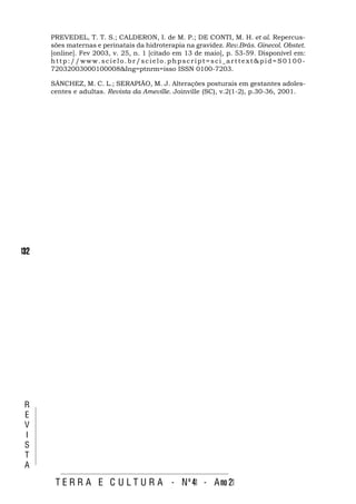 PREVEDEL, T. T. S.; CALDERON, I. de M. P.; DE CONTI, M. H. et al. Repercus-
      sões maternas e perinatais da hidroterapia na gravidez. Rev.Brás. Ginecol. Obstet.
      [online]. Fev 2003, v. 25, n. 1 [citado em 13 de maio], p. 53-59. Disponível em:
      http://www.scielo.br/scielo.phpscript=sci_arttext&pid=S0100-
      72032003000100008&Ing=ptnrm=isso ISSN 0100-7203.

      SÁNCHEZ, M. C. L.; SERAPIÃO, M. J. Alterações posturais em gestantes adoles-
      centes e adultas. Revista da Ameville. Joinville (SC), v.2(1-2), p.30-36, 2001.




132




 R
 E
 V
 I
 S
 T
 A

       T E R R A E C U L T U R A - Nº 41 - A no 21
 