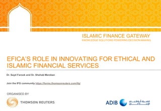 EFICA’S ROLE IN INNOVATING FOR ETHICAL AND
ISLAMIC FINANCIAL SERVICES
ORGANISED BY
ISLAMIC FINANCE GATEWAY
KNOWLEDGE SOLUTIONS POWERING DECISION MAKING
Dr. Sayd Farook and Dr. Shehab Merzban
Join the IFG community https://forms.thomsonreuters.com/ifg/
 