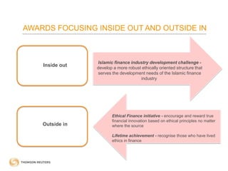 AWARDS FOCUSING INSIDE OUT AND OUTSIDE IN
Islamic finance industry development challenge -
develop a more robust ethically oriented structure that
serves the development needs of the Islamic finance
industry
Ethical Finance initiative - encourage and reward true
financial innovation based on ethical principles no matter
where the source
Lifetime achievement - recognise those who have lived
ethics in finance
Inside out
Outside in
 