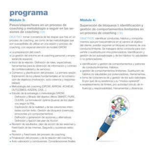 programa
Módulo 3:

Módulo 4:

Pasos/etapas/fases en un proceso de
coaching y metodología a seguir en las sesiones de coaching (15h)

Superación de bloqueos I: identificación y
gestión de comportamientos limitantes en
un proceso de coaching (15h)

OBJETIVO: tomar conciencia de las etapas que hay en un
proceso de coaching, así como de las metodologías que
son susceptibles de utilizar en una sesión y proceso de
coaching, con especial atención al modelo GROW.
+	La preparación del coach.
+	La gestión del entorno en el coaching personal y empresarial (de equipos).
+	Inicio de la relación. Definición de roles, expectativas,
herramientas para la obtención de información y contrato
de confidencialidad y de servicios.
+	Comienzo y planificación del proceso. La primera sesión.
Exploración de los pilares fundamentales en la consecución de objetivos (motivación, auto-creencia y responsabilidad).
+	Metodología del coaching (GROW, ARROW, ACHIEVE,
OUTCOMES, KAIZEN, CRA...).
+	Estudio de la estrategia o metodología GROW:
·	 Definición y filtrado del objetivo (filtros SMART, PURE,
CLEAR). La formulación óptima (buena) de los objetivos según la PNL.
·	 Exploración de la realidad y de las soluciones intentadas con/sin éxito. Gestión de bloqueos (creencias,
emociones y/o comportamientos)
·	 Definición y generación de opciones y alternativas
·	 Definición y fijación del plan de Acción
+	Revisión de resultados, plan de acción de las sesiones y
Feed-back de las mismas. Segunda y sucesivas sesiones.
+	Revisión y Feed-back del proceso de coaching
+	Finalización del proceso y de la relación del coaching
+	Auto-valoración y conclusiones. Consideraciones finales.

OBJETIVOS: identificar conductas, hábitos y comportamientos que por trascendencia en el camino al objetivo
del cliente, pueden suponer un bloqueo al tratarse de una
conducta limitante. Se trabajará dicha conducta para convertirla o sustituirla por otra potenciadora. Identificación y
gestión de los autosabotajes y de los hábitos no saludables
o no potenciadores.
+	identificación y gestión de comportamientos y patrones
de conducta limitantes. Hábitos.
+	gestión de comportamientos limitantes. Sustitución de
hábitos no saludables por potenciadores. Herramientas.
+	toma de consciencia de y gestión de los auto-sabotajes.
El por qué de su existencia y su “modus-operandi”.
+	establecimiento de límites, pro-actividad (círculo de influencia) y responsabilidad. Herramientas y dinámicas.

 