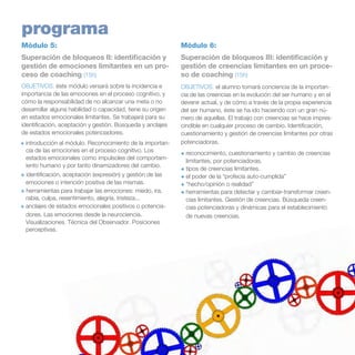 programa
Módulo 5:

Módulo 6:

Superación de bloqueos II: identificación y
gestión de emociones limitantes en un proceso de coaching (15h)

Superación de bloqueos III: identificación y
gestión de creencias limitantes en un proceso de coaching (15h)

OBJETIVOS: éste módulo versará sobre la incidencia e
importancia de las emociones en el proceso cognitivo, y
cómo la responsabilidad de no alcanzar una meta o no
desarrollar alguna habilidad o capacidad, tiene su origen
en estados emocionales limitantes. Se trabajará para su
identificación, aceptación y gestión. Búsqueda y anclajes
de estados emocionales potenciadores.		

OBJETIVOS: el alumno tomará conciencia de la importancia de las creencias en la evolución del ser humano y en el
devenir actual, y de cómo a través de la propia experiencia
del ser humano, éste se ha ido haciendo con un gran número de aquellas. El trabajo con creencias se hace imprescindible en cualquier proceso de cambio. Identificación,
cuestionamiento y gestión de creencias limitantes por otras
potenciadoras.

+ introducción al módulo. Reconocimiento de la importancia de las emociones en el proceso cognitivo. Los
estados emocionales como impulsoles del comportamiento humano y por tanto dinamizadores del cambio.
+ identificación, aceptación (expresión) y gestión de las
emociones o intención positiva de las mismas.
+ herramientas para trabajar las emociones: miedo, ira,
rabia, culpa, resentimiento, alegría, tristeza...
+ anclajes de estados emocionales positivos o potenciadores. Las emociones desde la neurociencia.
Visualizaciones. Técnica del Observador. Posiciones
perceptivas.

+	reconocimiento, cuestionamiento y cambio de creencias
limitantes, por potenciadoras.
+	tipos de creencias limitantes.
+	el poder de la “profecía auto-cumplida”
+	“hecho/opinión o realidad”
+	herramientas para detectar y cambiar-transformar creencias limitantes. Gestión de creencias. Búsqueda creencias potenciadoras y dinámicas para el establecimiento
de nuevas creencias.

 