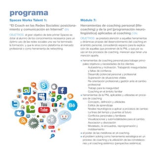 programa
Spaces Works Talent 1:

Módulo 7:

“El Coach en las Redes Sociales: posicionamiento y comunicación en Internet” (5h)

Herramientas de coaching personal (lifecoaching) y de la pnl (programación neurolingüística) aplicadas al coaching (15h)

OBJETIVOS: el gran objetivo de éste primer Spaces es
dotar al alumno de los conocimientos necesarios para un
óptimo uso de las redes sociales una vez ha terminado
la formación, y que le sirva como plataforma al mercado
profesional o como herramienta de networking.

OBJETIVOS: se prestará atención a aquellas herramientas
y dinámicas propias del desenvolvimiento del coaching en
el ámbito personal, concediendo espacio para la explicación de aquellas que provienen de la PNL y que por su
uso en los procesos de coaching, merecen aquí tener una
mención aparte.
+	herramientas de coaching personal para trabajar principales objetivos y necesidades de los clientes: 
·	 Autoestima y motivación. Trabajando inseguridades
y faltas de confianza
·	 Desarrollo potencial personal y profesional
·	 Superación de situaciones vitales
·	 Re-orientación profesional y gestión ante el cambio
profesional
·	 Trabajo para la inseguridad
·	 Coaching en el ámbito familiar
+	herramientas de la PNL aplicables y utilizadas en procesos de coaching:
·	 Concepto, definición y utilidades
·	 Estilos de aprendizaje
·	 Niveles neurológicos a aplicar a procesos de cambio
·	 La línea del tiempo y puentes al futuro
·	 Conflictos personales y familiares
·	 Visualizaciones y submodalidades para el cambio.
Asociacion y disociación
·	 Modelado, re-encuadres, reprogramación y
moldeamiento
+	el poder de las metáforas en el coaching.
+	el problem solving como herramienta estratégica en un
proceso de coaching y la utilización de las constelaciones y el coaching sistémico (perspectiva sistémica).

 