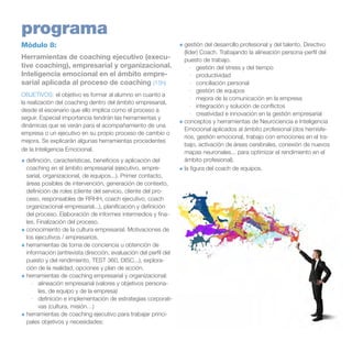 programa
Módulo 8:
Herramientas de coaching ejecutivo (executive coaching), empresarial y organizacional.
Inteligencia emocional en el ámbito empresarial aplicada al proceso de coaching (15h)
OBJETIVOS: el objetivo es formar al alumno en cuanto a
la realización del coaching dentro del ámbito empresarial,
desde el escenario que ello implica como el proceso a
seguir. Especial importancia tendrán las herramientas y
dinámicas que se verán para el acompañamiento de una
empresa o un ejecutivo en su propio proceso de cambio o
mejora. Se explicarán algunas herramientas procedentes
de la Inteligencia Emocional.
+	definición, características, beneficios y aplicación del
coaching en el ámbito empresarial (ejecutivo, empresarial, organizacional, de equipos...). Primer contacto,
áreas posibles de intervención, generación de contexto,
definición de roles (cliente del servicio, cliente del proceso, responsables de RRHH, coach ejecutivo, coach
organizacional-empresarial...), planificación y definición
del proceso. Elaboración de informes intermedios y finales. Finalización del proceso.
+	conocimiento de la cultura empresarial. Motivaciones de
los ejecutivos / empresarios.
+	herramientas de toma de conciencia u obtención de
información (entrevista dirección, evaluación del perfil del
puesto y del rendimiento, TEST 360, DISC...), exploración de la realidad, opciones y plan de acción.
+	herramientas de coaching empresarial y organizacional:
·	 alineación empresarial (valores y objetivos personales, de equipo y de la empresa)
·	 definición e implementación de estrategias corporativas (cultura, misión…)
+	herramientas de coaching ejecutivo para trabajar principales objetivos y necesidades:

+	gestión del desarrollo profesional y del talento. Directivo
(líder) Coach. Trabajando la alineación persona-perfil del
puesto de trabajo.
·	 gestión del stress y del tiempo
·	 productividad
·	 conciliación personal
·	 gestión de equipos
·	 mejora de la comunicación en la empresa
·	 integración y solución de conflictos
·	 creatividad e innovación en la gestión empresarial
+	conceptos y herramientas de Neurociencia e Inteligencia
Emocional aplicados al ámbito profesional (dos hemisferios, gestión emocional, trabajo con emociones en el trabajo, activación de áreas cerebrales, conexión de nuevos
mapas neuronales... para optimizar el rendimiento en el
ámbito profesional).
+	la figura del coach de equipos.

 