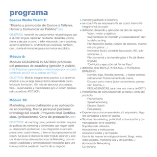 programa
Spaces Works Talent 2:
“Diseño y promoción de Cursos y Talleres.
Hablar y Comunicar en Público” (5h)
OBJETIVOS: transmitir los conocimientos necesarios para que
el alumno tenga la capacidad de diseñar, desarrollar, promocionar y ejecutar un curso o taller relacionado con el coaching,
así como optimizar su rendimiento en ponencias, conferencias... donde el mismo tenga que comunicar en público.

Módulo 9:
Módulo COACHING in ACTION: prácticas
del procesos de coaching (gestión y visión).
(15h) (Prácticas supervisadas y mentorizadas por un coach
certificado por ICF en su calidad de PCC).
OBJETIVOS: Módulo integramente practico. Los alumnos
añadirán a su ya larga base práctica desarrollada durante toda la formación, 15h más de ejercicios por parejas,
tríos... supervisados y mentorizados por un coach profesional y acreditado PCC (ICF).

Módulo 10:
Marketing, comercialización y su aplicación
en el coaching. Marca personal (personal
branding) del coach . Proyecto final Certificación. (grabaciones). Cena de graduación.(15h)
OBJETIVOS: el coaching como profesión también requiere
de políticas de marketing y comerciales que hagan viable
su desempeño profesional, o su integración en una empresa como coach interno, o bien en la propia persona del
coach. Así pues el objetivo de éste módulo será ver y acercar al alumno las diversas técnicas de Marketing, comunicación, publicidad y comercialización necesarias para una
buena y óptima puesta en marcha de su negocio.

+	marketing aplicado al coaching
+	ser coach Vs ser empresario Vs ser coach interno Vs
integrar el rol de coach
+	definición, desarrollo y ejecución del plan de negocio:
·	 Visión, misión y objetivos
·	 Segmentación de mercado y/o especialización dentro del coaching
·	 Plan financiero (tarifas, número de sesiones, inversiones y/o gastos…)
·	 Normativa fiscal y contable (facturación, IAE, subvenciones...)
·	 Plan comercial y de marketing (las 4 Ps del Marketing Mix)
·	 “Definición y ejecución del Primer Paso”
+	definición de la MARCA PERSONAL, o PERSONAL
BRANDING	
·	 Nombre, logo, filosofía personal... y tarjeta profesional/personal. Posicionamiento de marca.
·	 El coach como marca (auto-conocimiento, percepción externa...)
·	 REGLAS BÁSICAS para crear una marca de ÉXITO.
+	Herramientas de comunicación de la marca y venta del
producto:
·	 Pecha Kucha
·	 Speednetworking
·	 Elevator Spech
·	 Role playing
+	Experiencias como emprendedor y/o empresario. Algunos conceptos a tener en cuenta.
+	Técnicas de marketing, publicidad, comunicación y comercialización en el coaching:
·	 Soportes más utilizados
·	 Asociaciones e instituciones
·	 Acciones iniciales y de impacto
·	 Uso de las nuevas tecnologías (internet, blogs, webs,
redes sociales, marketing viral y de guerrillas...)
·	 Acciones de Networking
·	 Co-working

 