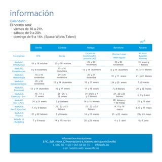información
Calendario:
El horario será:
· viernes de 16 a 21h.
· sábado de 9 a 20h.
· domingo de 9 a 14h. (Space Works Talent)
4

201
Sevilla
Co-organiza:

Córdoba

Málaga

EFIC

Zincko

Escuela de
Excelencia Em presarial EXCE

Barcelona

Alicante

Helen Agusti

Mª Jesús
Bujaldón
Martínez

29 y 30
noviembre

29 y 30
noviembre

31 enero y
1 febrero

Montse Lopez

Módulo 1.
Introducción

18 y 19 octubre

Módulo 2.
Competencias

8 y 9 noviembre

15 y 16
noviembre

13 y 14 diciembre

13 y 14 diciembre

14 y 15 febrero

Módulo 3.
Metodología

15 y 16
noviembre

29 y 30
noviembre

20 y 21
diciembre

10 y 11 enero

21 y 22 febrero

Módulo 4.
Comportamientos

29 y 30
noviembre

13 y 14 diciembre

10 y 11 enero

24 y 25 enero

7 y 8 marzo

Módulo 5.
Emociones

13 y 14 diciembre

10 y 11 enero

17 y 18 enero

7 y 8 febrero

21 y 22 marzo

Módulo 6.
Creencias + Swt

10 , 11 y
12 enero

24 , 25 y
26 enero

31 enero y 1
y 2 febrero

21 , 22 y 23
febrero

4, 5 y 6 abril

Módulo 7.
Herr C. Pers

24 y 25 enero

7 y 8 febrero

14 y 15 febrero

28 febrero y
1 de marzo

25 y 26 abril

Módulo 8.
Herr C. Ejec+Swt

7, 8 y 9 febrero

21 , 22 y 23
febrero

21 , 22 y 23
febrero

14, 15 y 16
marzo

9,10 y 11 mayo

Módulo 9.
Práctica

21 y 22 febrero

7 y 8 marzo

14 y 15 marzo

21 y 22 marzo

Módulo 10.
Marketing

7 y 8 marzo

28 y 29 marzo

4 y 5 abril

25 y 26 octubre

14 y 15 ma r z o

información e inscripciones:
E FIC , Edif. Ariete, C/ Innovación 6-8, Mairena del Aljarafe (Sevilla)

23 y 24 mayo
6 y 7 junio

 