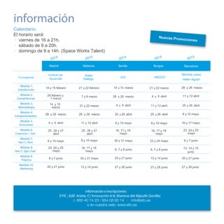 información
Calendario:
El horario será:
· viernes de 16 a 21h.
· sábado de 9 a 20h.
· domingo de 9 a 14h. (Space Works Talent)
4

4

Nuevas Prom
o

ciones

4

201

201

Madrid

Mallorca

Sevilla

201

4

201

Burgos

4

201

Barcelona
Montse Lopez

Co-organiza:

Instituto de
Desarrollo

Adela
Gallego

EFIC

ARCCO

Módulo 1.
Introducción

14 y 15 febrero

21 y 22 febrero

14 y 15 marzo

21 y 22 marzo

Módulo 2.
Competencias

28 febrero y
1 marzo

7 y 8 marzo

28 y 29 marzo

4 y 5 abril

11 y 12 abril

Módulo 3.
Metodología

14 y 15
marzo

21 y 22 marzo

4 y 5 abril

11 y 12 abril

25 y 26 abril

Módulo 4.
Comportamientos

28 y 29 marzo

28 y 29 marzo

25 y 26 abril

25 y 26 abril

9 y 10 mayo

Módulo 5.
Emociones

4 y 5 abril

11 y 12 abril

9 y 10 mayo

9 y 10 mayo

16 y 17 mayo

Módulo 6.
Creencias + Swt

25 , 26 y 27
abril

25 , 26 y 27
abril

16, 17 y 18
mayo

16, 17 y 18
mayo

23, 24 y 25
mayo

Módulo 7.
Herr C. Pers

9 y 10 mayo

9 y 10 mayo

30 y 31 mayo

23 y 24 mayo

6 y 7 junio

Módulo 8.
Herr C. Ejec+Swt

23, 24 y 25
mayo

16, 17 y 18
mayo

6, 7 y 8 junio

6, 7 y 8 junio

13, 14 y 15
junio

Módulo 9.
Práctica

6 y 7 junio

30 y 31 mayo

20 y 21 junio

13 y 14 junio

20 y 21 junio

Módulo 10.
Marketing

20 y 21 junio

13 y 14 junio

27 y 28 junio

27 y 28 junio

27 y 28 junio

información e inscripciones:
E FIC , Edif. Ariete, C/ Innovación 6-8, Mairena del Aljarafe (Sevilla)

Helen Agusti
28 y 29 marzo

 