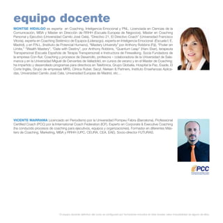 equipo docente
MONTSE HIDALGO es experta en Coaching, Inteligencia Emocional y PNL. Licenciada en Ciencias de la
Comunicación, MBA y Máster en Dirección de RRHH (Escuela Europea de Negocios), Máster en Coaching
Personal y Ejecutivo (Universidad Camilo José Cela), “Directivo 21. El Directivo Coach” (Universidad Francisco
Vitoria), experta en Coaching Sistémico de Equipos (Liderazgo), experta en Inteligencia Emocional (Escuela I. E.
Madrid), y en P.N.L. (Instituto de Potencial Humano), “Mastery University” por Anthony Robbins (Fiji), “Poder sin
Límite,” “Wealth Mastery”, “Date with Destiny”, por Anthony Robbins, “Quantum Leap” (Harv Eker), terapeuta
Transpersonal (Escuela Española de Terapia Transpersonal) e Instructora de Firewalking. Socia Fundadora de
la empresa Con-fluir, Coaching y procesos de Desarrollo, profesora – colaboradora de la Universidad de Salamanca y en la Universidad Miguel de Cervantes de Valladolid, en cursos de verano y en el Master de Coaching;
ha impartido y desarrollado programas para directivos en Telefónica, Grupo Globalia, Hospital la Paz, Esade, El
Corte Inglés, Grupo de empresas MRS, Clínica Ruber, Sacyl, Nielsen & Partners, Instituto Enseñanzas Aplicadas, Universidad Camilo José Cela, Universidad Europea de Madrid, etc…

VICENTE MARRAMA Licenciado en Periodismo por la Universidad Pompeu Fabra (Barcelona). Professional
Certified Coach (PCC) por la International Coach Federation (ICF). Experto en Corporate & Executive Coaching
(ha conducido procesos de coaching para ejecutivos, equipos y organizaciones). Formador en diferentes Másters de Coaching, Marketing, MBA y RRHH (UPC, CEURA, CEA, EAE). Socio-director FUTURAS.

* El equipo docente definitivo del curso se configurará por formadores incluidos en éste dossier, salvo imposibilidad de alguno de ellos.

 