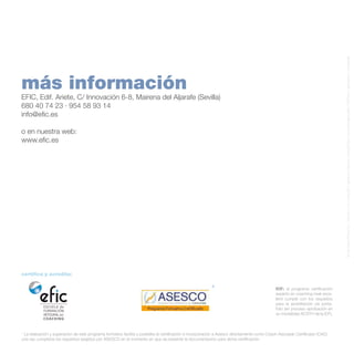 © Can Stock Photo Inc. / kbuntu / rnl / olivier26 / ssakarya / kbuntu / johny007pan / everythingpossible / KZPhoto / alphaspirit / michaeldb

más información

Efic, Edif. Ariete, C/ Innovación 6-8, Mairena del Aljarafe (Sevilla)
680 40 74 23 · 954 58 93 14
info@efic.es
o en nuestra web:
www.efic.es

certifica y acredita:

*

ICF: el programa certificación
experto en coaching nivel excellent cumple con los requisitos
para la acreditación vía portafolio (en proceso aprobación en
su modalidad ACSTH de la ICF).

* La realización y superación de este programa formativo facilita y posibilita la certificación e incorporación a Asesco directamente como Coach Asociado Certificado (CAC)
una vez cumplidos los requisitos exigidos por ASESCO en el momento en que se presente la documentación para dicha certificación.

 