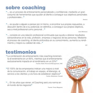 sobre coaching
“	... es un proceso de entrenamiento personalizado y confidencial, mediante un gran
conjunto de herramientas que ayudan al cliente a conseguir sus objetivos personales
y profesionales...”
Asesco

“	... es ayudar a alguien a pensar por sí mismo, a encontrar sus propias respuestas, a
descubrir dentro de sí su potencial, en definitiva, a conseguir sus propios objetivos,
sea a nivel profesional como personal…”
John Whitmore

“	... consiste en una relación profesional continuada que ayuda a obtener resultados
extraordinarios en la vida, profesión, empresa o negocios de las personas. Mediante
el proceso de coaching, el cliente profundiza en su conocimiento, aumenta su rendimiento y mejora su calidad de vida...”
ICF

testimonios

“	La combinación de entrenamiento más coaching incrementa el rendimiento en un 85%, mientras que el entrenamiento
exclusivamente impacta en el rendimiento en un 23%”
Fuente: Public Personnel Management, 1997

“	El 100% de los empresarios indican una mejora a nivel
de la comunicación, el trabajo en equipo, el liderazgo, el
servicio a los clientes y a la hora de establecer objetivos”
Fuente: Manpower, Canadá

“	... En los años que vienen, el Coaching será una norma en
el mundo de los negocios”
Fuente: Times Magazine

 