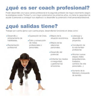 ¿qué es ser coach profesional?
Poder desarrollar una nueva carrera profesional en la segunda profesión de mayor crecimiento (según
la prestigiosa revista “Forbes”) y con mayor potencial en los próximos años, o/y tener la capacidad de
ayudar a personas a conseguir sus objetivos o a desarrollar su potencial a nivel personal/profesional.

¿qué salidas tiene?
Trabajar por cuenta ajena o por cuenta propia, desarrollando funciones en áreas como:
+	Desarrollo y
entrenamiento de
habilidades.
+	Reorientación
profesional.

+	Superación de Crisis.
+	Éxito y consecución
de metas
profesionales o
personales.

+	Mejora de la
situación económica.
+	Mejora de las
relaciones
personales.
+	Desarrollo del
potencial.
+	Enfrentar los miedos
e inseguridad,
y gestionar las
emociones.

+	Liderazgo y
desarrollo de
proyectos.
+	Conciliación de
la vida familiarprofesional.
+	Afrontar nuevas
etapas vitales
(prejubilaciones,
traslados,
cambios de vida
personales...).
+	Aumento de la
felicidad y búsqueda
de sentido.

 