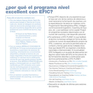 ¿por qué el programa nivel
excellent con EFIC?
Para ello el alumno contará con:
•	Con dos talleres Spaces Works Talent (Espacios para trabajar el Talento) de 5 horas
cada uno, donde se trabajará con profesionales de reconocido prestigio áreas cruciales para el posterior desarrollo de la carrera
profesional como COACH del alumno, bajo
el título:
·	 El Coach en las Redes Sociales: posicionamiento y comunicación en Internet.
·	 Diseño y promoción de Cursos y Talleres. Hablar y Comunicar en Público.
•	Con un módulo (MÓDULO COACHING IN
ACTION) de 15 horas exclusivamente para
la práctica y supervisión de sesiones de
coaching, cimentando los conocimientos
adquiridos y dotando al alumno de una
mayor seguridad a través de la práctica del
coaching; lo cuál hace de la certificación
una de las que más aporte práctico facilita
al alumno. Este MÓDULO PRACTICUM será
guiado y mentorizado por un coach PCC
certificado por ICF, sirviendo como sesiones de mentoring grupal en la posterior
acreditación del alumno por dicha asociación y estando valoradas en más de 1.000
euros.
•	Con un examen o prueba final teórica y
práctica (sesión de coaching), con la supervisión incluida.

+	Porque EFIC dispone de una experiencia que
la hace ser uno de los centros de referencia a
nivel nacional en la formación de coaches y en
la especialización de éstos en materias como
Programación Neurolingüística (PNL), Inteligencia Emocional (Emogestión), Coaching de Equipos, etc. y por participar como Leader Project
en programas europeos relacionados con el
mundo del coaching y del desarrollo personal.
+	Por pertenecer a EFIC PLANET, lo que facilitará
al alumno numerosas ventajas en forma de descuentos en cursos de especialización propios de
EFIC, o externos, así como le permitirá estar en
contacto y formar parte de las múltiples iniciativas que desde EFIC se organicen a tal efecto,
nacionales e internacionales. En la actualidad
EFIC ha llegado a un acuerdo de descuentos (en
algunos casos hasta del 50%) en los precios de
las formaciones descritas a continuación para
alumnos pertenecientes a EFIC PLANET:
·	Introducción y Practitioner en PNL (Efic e Institut Gestalt)
·	Master Practitioner en PNL (Efic e Institut Gestalt)
·	Neurociencia e Inteligencia Emocional (Emogestión) (Efic)
·	Top Intensive Training en Coaching de Equipos (Efic)
·	Curso BrandCoaching (D´Arte Coaching)
·	Firewalking Instructor Training (D´Arte Coaching)
·	Especialización en Coaching Familiar (Instituto de Desarrollo & Arcco Psicología)
·	Vivir del Coaching José Pedro García
·	Maestro de Maestros José Pedro García

+	Descuento en alquiler de oficinas para sesiones
de coaching.

 