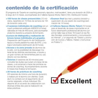 contenido de la certificación
El programa de ‘Experto en coaching personal y ejecutivo, nivel excelent’, tiene una duración de 250h a
lo largo de 4-5 meses, acompañadas de 2 talleres Spaces Works Talent (10h). Distribución horaria:
+	150 horas de clases presenciales (10 mó- +	Examen final tipo test y práctico (revisión y
dulos, repartidos en 10 fínes de semana de 15h
supervisión de una sesión de coaching) (estide duración cada uno).
mación de 14 horas).
+	2 sesiones individuales de coaching con un +	2 talleres Spaces Works Talent (10 horas)
coach profesional certificado ASESCO (4 horas)
para el desarrollo de áreas importantes en el
valoradas en más de 400 euros, para acompañar
futuro desempeño profesional del alumno (un
al alumno durante su proyecto de formación.
primer taller bajo el título “El Coach en las Redes Sociales: posicionamiento y comunicación
+Lectura de bibliografía y realización de
en internet”, y un segundo de “Diseño y promobreves tareas individuales y/o grupales.
ción de Cursos y Talleres. Hablar y Comunicar
Preparación del Proyecto fin de Certificación.
en Público”.)
Apoyo a través plataforma-web de EFIC, y trabajos tutorizados (estimación de 50 horas).
+	Acceso a la zona privada de alumnos de
la web, con la posibilidad de descargar material de las distintas asociaciones, e-books y
un gran número de herramientas para su uso
directo con los clientes.
+	Tutorías (4 sesiones de 30 minutos) para
consultar las dudas que surjan a lo largo de las
clases, o al comenzar a hacer las primeras sesiones de coaching. Acompañamiento durante
6 meses tras finalizar la formación.	
+ 30 horas de prácticas de coaching
(30 sesiones de mínimo una hora de duración).
a realizar por el alumno con clientes. Cada
alum-no contará con el seguimiento de un
mentor asignado, a título individual. Efic
dispone de un acuerdo de colaboración con
diversas entida-des para la realización de
éstas prácticas.

 