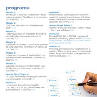 programa
Módulo 1:
Introducción al coaching. Fundamentos y bases
teóricas y prácticas. Variables en la consecución
de los objetivos. (15h)
Módulo 2:
Cualidades, competencias y habilidades del
coach. (15h)
Módulo 3:
Pasos/etapas/fases en un proceso de coaching
y metodología a seguir en las sesiones de
coaching. (15h)

Módulo 8:
Herramientas de coaching ejecutivo (executive
coaching), empresarial y organizacional. Inteligencia emocional en el ámbito empresarial aplicada
al proceso de coaching. (15h)
Spaces Works Talent 2:
“Diseño y promoción de Cursos y Talleres. Hablar
y Comunicar en Público”. (5h)
Módulo 9:
Módulo COACHING in ACTION: prácticas del
procesos de coaching (gestión y visión).(15h) (Prác-

ticas supervisadas y mentorizadas por un coach certificado

Módulo 4:
por ICF en su calidad de PCC)
Superación de bloqueos I: identificación y gestión
de comportamientos limitantes en un proceso de Módulo 10:
Marketing, comercialización y su aplicación en el
coaching. (15h)
coaching. Marca personal (personal branding) del
Módulo 5:
coach . Proyecto final Certificación.(grabaciones).
Superación de bloqueos II: identificación y gesCena de graduación. (15h)
tión de emociones limitantes en un proceso de
coaching. (15h)
Módulo 6:
Superación de bloqueos III: identificación y gestión de creencias limitantes en un proceso de
coaching. (15h
Spaces Works Talent 1:
“El Coach en las Redes Sociales: posicionamiento y comunicación en Internet”. (5h)
Módulo 7:
Herramientas de coaching personal (lifecoaching) y de la pnl (programación neuro-lingüística) aplicada al coaching. (15h)

 